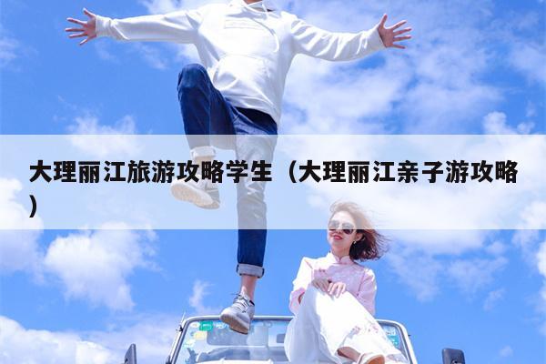 大理丽江旅游攻略学生（大理丽江亲子游攻略）