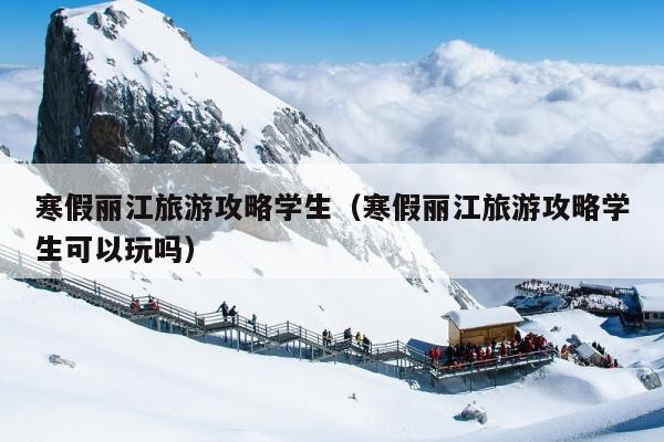 寒假丽江旅游攻略学生（寒假丽江旅游攻略学生可以玩吗）