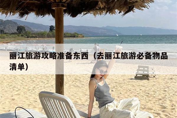 丽江旅游攻略准备东西（去丽江旅游必备物品清单）
