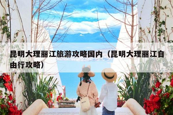 昆明大理丽江旅游攻略国内（昆明大理丽江自由行攻略）