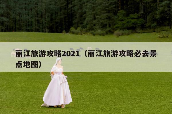 丽江旅游攻略2021（丽江旅游攻略必去景点地图）