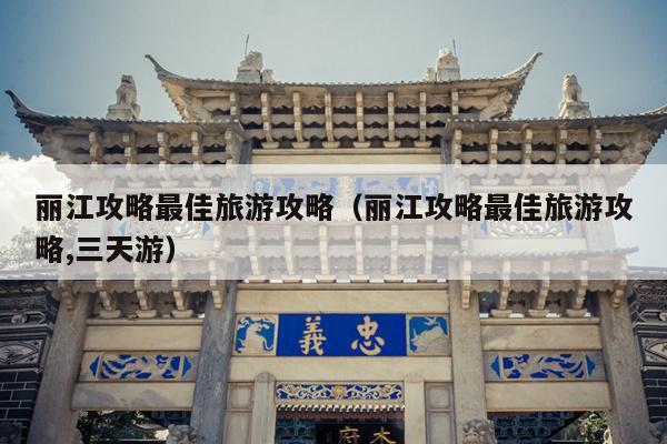 丽江攻略最佳旅游攻略（丽江攻略最佳旅游攻略,三天游）