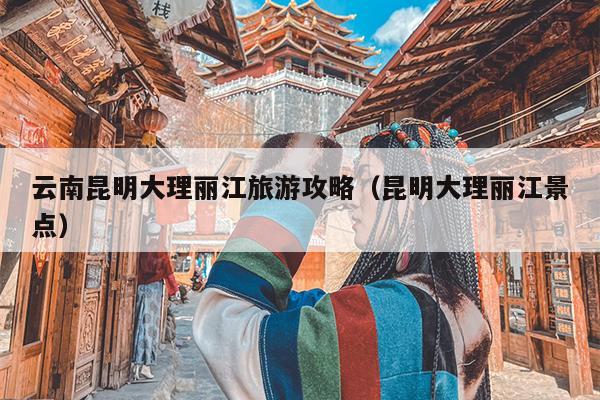 云南昆明大理丽江旅游攻略（昆明大理丽江景点）