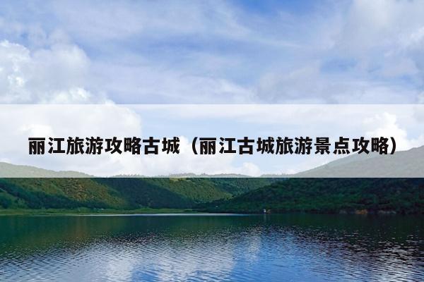 丽江旅游攻略古城（丽江古城旅游景点攻略）
