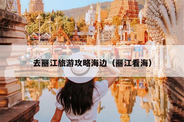 去丽江旅游攻略海边（丽江看海）