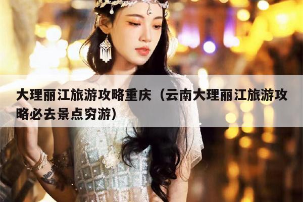 大理丽江旅游攻略重庆（云南大理丽江旅游攻略必去景点穷游）