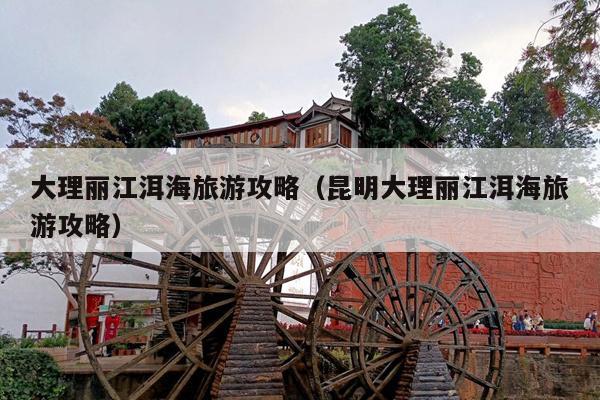 大理丽江洱海旅游攻略（昆明大理丽江洱海旅游攻略）