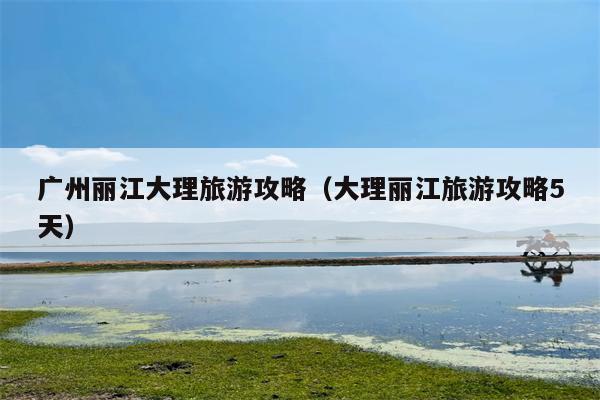 广州丽江大理旅游攻略（大理丽江旅游攻略5天）