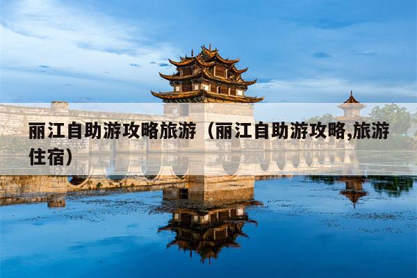 丽江自助游攻略旅游（丽江自助游攻略,旅游住宿）