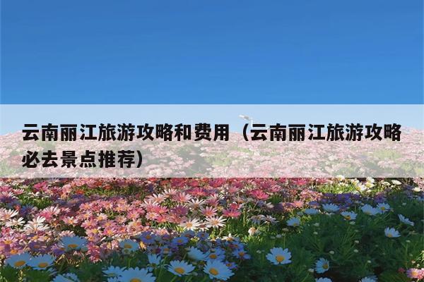 云南丽江旅游攻略和费用（云南丽江旅游攻略必去景点推荐）