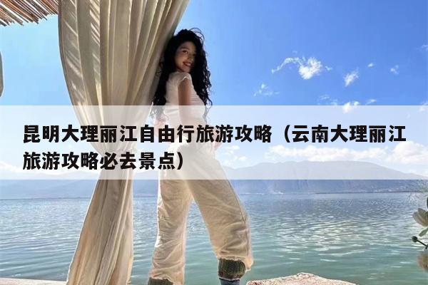 昆明大理丽江自由行旅游攻略（云南大理丽江旅游攻略必去景点）
