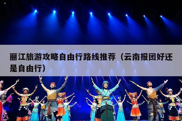 丽江旅游攻略自由行路线推荐（云南报团好还是自由行）
