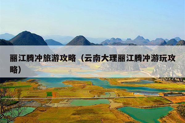 丽江腾冲旅游攻略（云南大理丽江腾冲游玩攻略）
