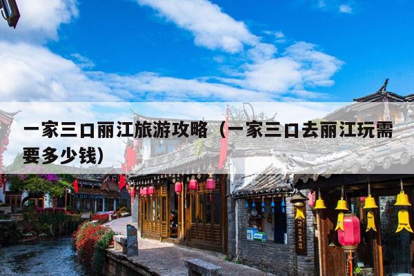 一家三口丽江旅游攻略（一家三口去丽江玩需要多少钱）