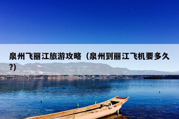 泉州飞丽江旅游攻略（泉州到丽江飞机要多久?）