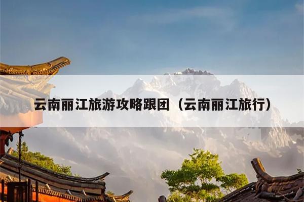云南丽江旅游攻略跟团（云南丽江旅行）