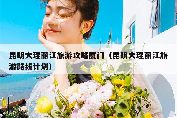 昆明大理丽江旅游攻略厦门（昆明大理丽江旅游路线计划）