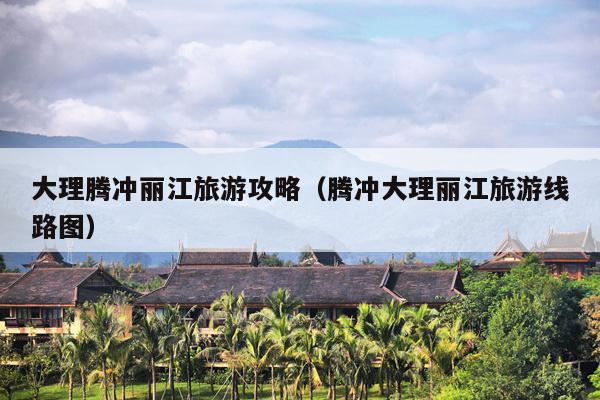 大理腾冲丽江旅游攻略（腾冲大理丽江旅游线路图）