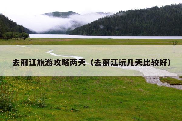 去丽江旅游攻略两天（去丽江玩几天比较好）