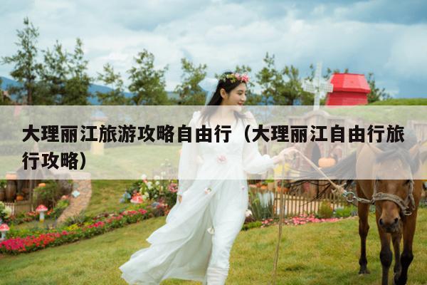 大理丽江旅游攻略自由行（大理丽江自由行旅行攻略）