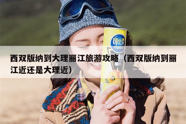 西双版纳到大理丽江旅游攻略（西双版纳到丽江近还是大理近）