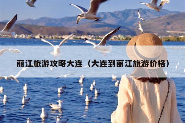 丽江旅游攻略大连（大连到丽江旅游价格）
