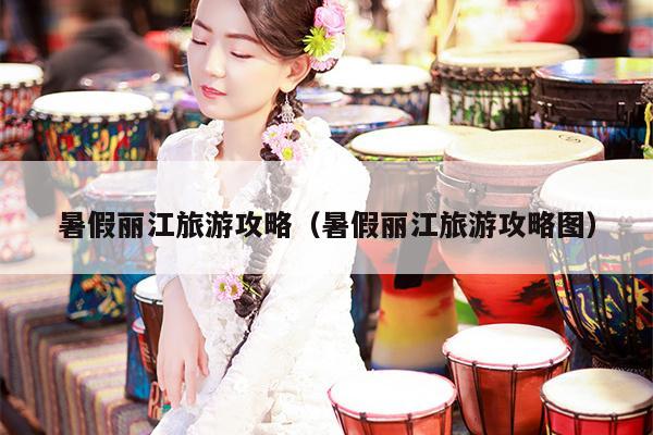 暑假丽江旅游攻略（暑假丽江旅游攻略图）