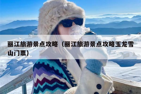 丽江旅游景点攻略（丽江旅游景点攻略玉龙雪山门票）