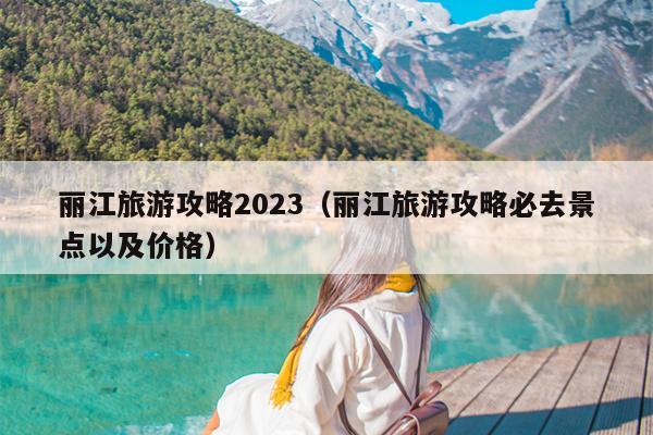 丽江旅游攻略2023（丽江旅游攻略必去景点以及价格）