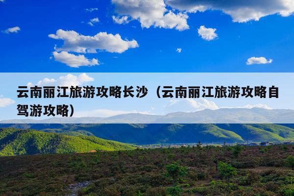 云南丽江旅游攻略长沙（云南丽江旅游攻略自驾游攻略）