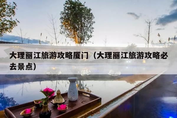 大理丽江旅游攻略厦门（大理丽江旅游攻略必去景点）