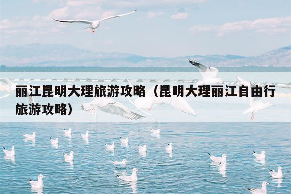 丽江昆明大理旅游攻略（昆明大理丽江自由行旅游攻略）