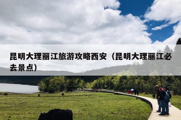 昆明大理丽江旅游攻略西安（昆明大理丽江必去景点）