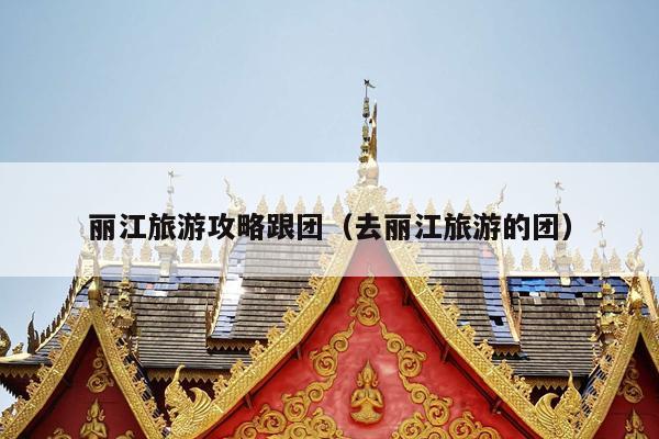 丽江旅游攻略跟团（去丽江旅游的团）