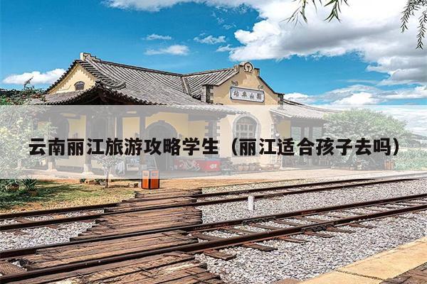 云南丽江旅游攻略学生（丽江适合孩子去吗）