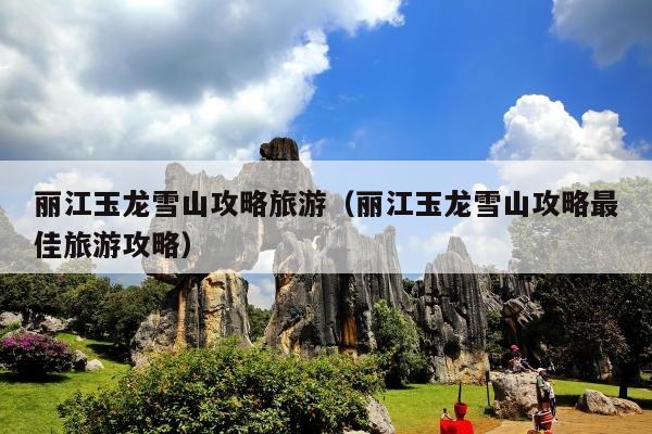 丽江玉龙雪山攻略旅游（丽江玉龙雪山攻略最佳旅游攻略）