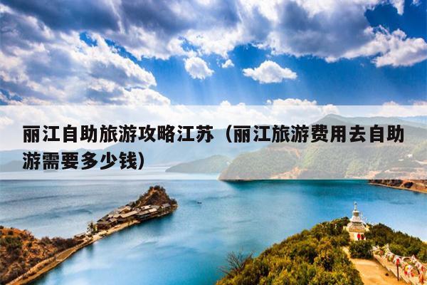 丽江自助旅游攻略江苏（丽江旅游费用去自助游需要多少钱）