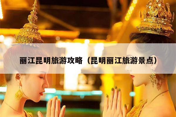丽江昆明旅游攻略（昆明丽江旅游景点）