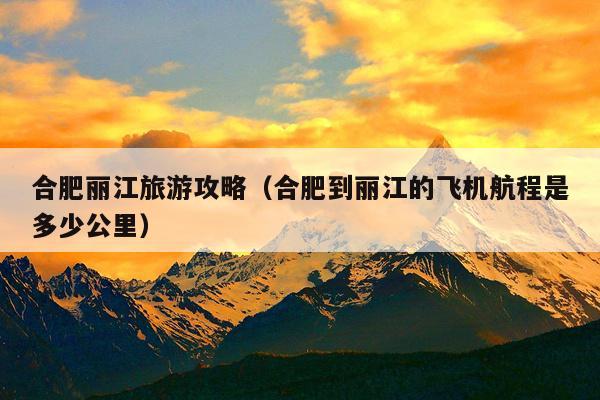 合肥丽江旅游攻略（合肥到丽江的飞机航程是多少公里）