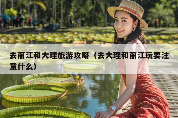 去丽江和大理旅游攻略（去大理和丽江玩要注意什么）