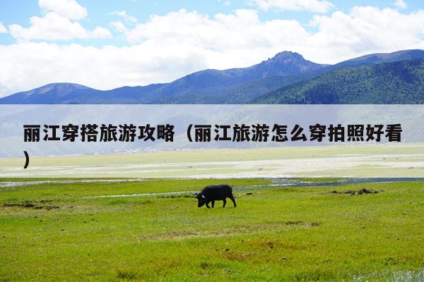 丽江穿搭旅游攻略（丽江旅游怎么穿拍照好看）