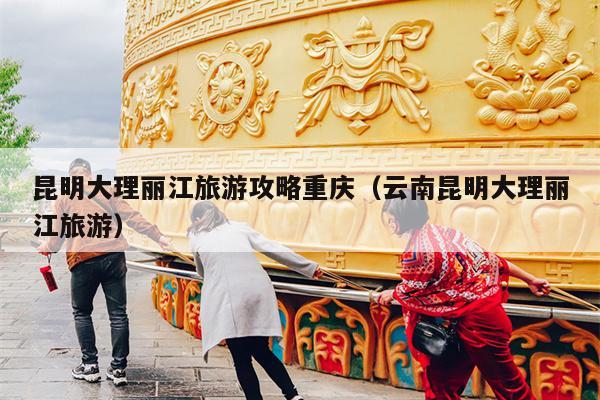 昆明大理丽江旅游攻略重庆（云南昆明大理丽江旅游）