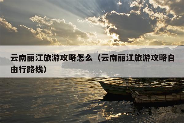 云南丽江旅游攻略怎么（云南丽江旅游攻略自由行路线）