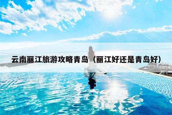云南丽江旅游攻略青岛（丽江好还是青岛好）