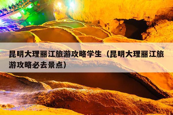昆明大理丽江旅游攻略学生（昆明大理丽江旅游攻略必去景点）
