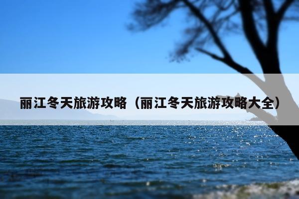 丽江冬天旅游攻略（丽江冬天旅游攻略大全）