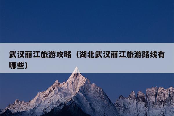 武汉丽江旅游攻略（湖北武汉丽江旅游路线有哪些）