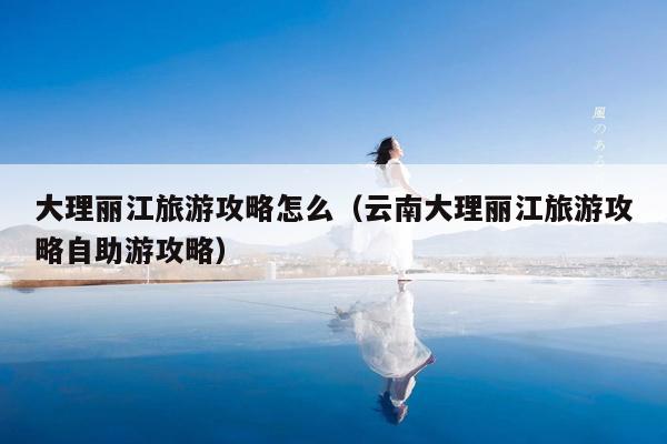 大理丽江旅游攻略怎么（云南大理丽江旅游攻略自助游攻略）