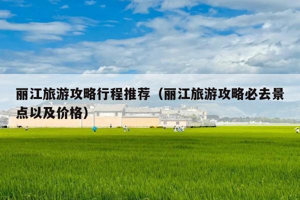 丽江旅游攻略行程推荐（丽江旅游攻略必去景点以及价格）