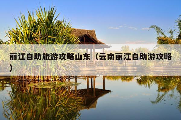 丽江自助旅游攻略山东（云南丽江自助游攻略）